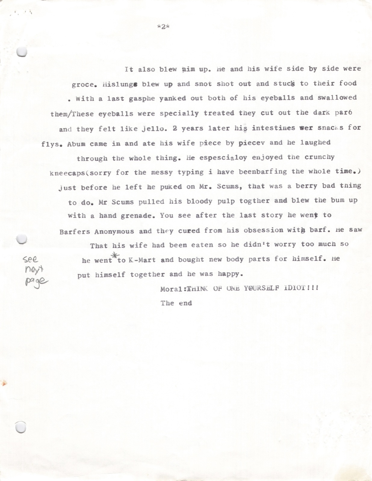 Page 2. The grenade also blew him up. His lungs blew up and snot shot out. With a last gasp he yanked out both eyeballs and swallowed them. 2 years later his intestines were snacks for flies. A bum came in and ate his wife piece by piece, especially enjoying the crunchy kneecaps. The bum puked on Mr. Scums, which was a very bad thing to do. Mr Scums pulled his bloody pulp together and blew the bum up with a hand grenade. He went to K-Mart and bought new body parts for himself, put himself together, and was happy. Moral: THINK OF ONE YOURSELF IDIOT!!! The end.